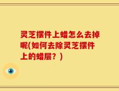灵芝摆件上蜡怎么去掉呢(如何去除灵芝摆件上的蜡层？)