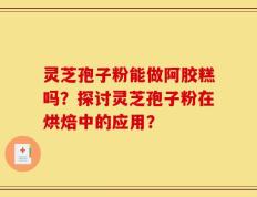 灵芝孢子粉能做阿胶糕吗？探讨灵芝孢子粉在烘焙中的应用？