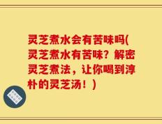 灵芝煮水会有苦味吗(灵芝煮水有苦味？解密灵芝煮法，让你喝到淳朴的灵芝汤！)
