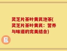 灵芝片茶叶黄芪泡茶(灵芝片茶叶黄芪：营养与味道的完美结合)