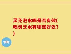 灵芝泡水喝是否有效(喝灵芝水有哪些好处？)
