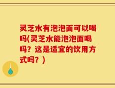 灵芝水有泡泡面可以喝吗(灵芝水能泡泡面喝吗？这是适宜的饮用方式吗？)