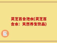 灵芝百合泡水(灵芝百合水：天然养生饮品)