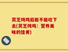 灵芝炖鸡后能不能吃下去(灵芝炖鸡：营养美味的佳肴)