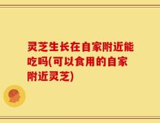 灵芝生长在自家附近能吃吗(可以食用的自家附近灵芝)