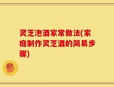 灵芝泡酒家常做法(家庭制作灵芝酒的简易步骤)