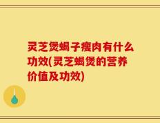 灵芝煲蝎子瘦肉有什么功效(灵芝蝎煲的营养价值及功效)