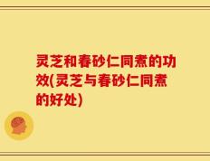灵芝和春砂仁同煮的功效(灵芝与春砂仁同煮的好处)