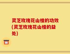 灵芝玫瑰花山楂的功效(灵芝玫瑰花山楂的益处)