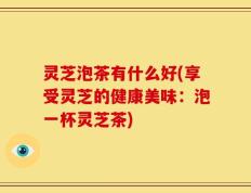 灵芝泡茶有什么好(享受灵芝的健康美味：泡一杯灵芝茶)
