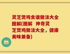 灵芝煲鸡食谱做法大全图解(图解  神奇灵芝煲鸡做法大全，健康美味兼备)