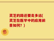 灵芝的路还要走多远(灵芝在医学中的应用前景如何？)