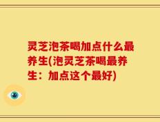 灵芝泡茶喝加点什么最养生(泡灵芝茶喝最养生：加点这个最好)