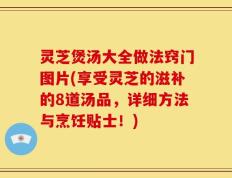 灵芝煲汤大全做法窍门图片(享受灵芝的滋补的8道汤品，详细方法与烹饪贴士！)