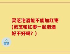 灵芝泡酒能不能加红枣(灵芝和红枣一起泡酒好不好喝？)