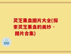 灵芝果盘图片大全(探索灵芝果盘的美妙 - 图片合集)