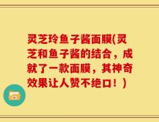 灵芝玲鱼子酱面膜(灵芝和鱼子酱的结合，成就了一款面膜，其神奇效果让人赞不绝口！)