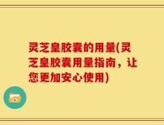 灵芝皇胶囊的用量(灵芝皇胶囊用量指南，让您更加安心使用)