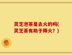 灵芝泡茶是去火的吗(灵芝茶有助于降火？)