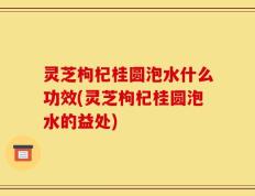 灵芝枸杞桂圆泡水什么功效(灵芝枸杞桂圆泡水的益处)
