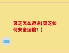 灵芝怎么运送(灵芝如何安全运输？)