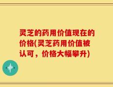 灵芝的药用价值现在的价格(灵芝药用价值被认可，价格大幅攀升)