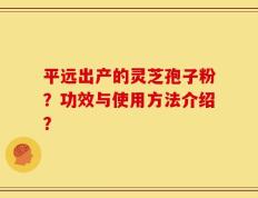 平远出产的灵芝孢子粉？功效与使用方法介绍？