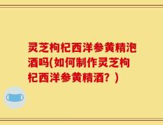 灵芝枸杞西洋参黄精泡酒吗(如何制作灵芝枸杞西洋参黄精酒？)