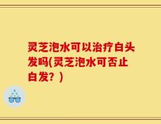 灵芝泡水可以治疗白头发吗(灵芝泡水可否止白发？)