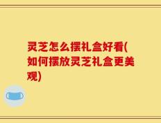 灵芝怎么摆礼盒好看(如何摆放灵芝礼盒更美观)