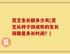 灵芝生长期多少天(灵芝从种子到成熟的生长周期是多长时间？)
