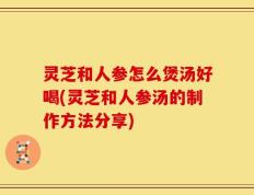 灵芝和人参怎么煲汤好喝(灵芝和人参汤的制作方法分享)