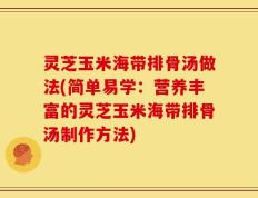 灵芝玉米海带排骨汤做法(简单易学：营养丰富的灵芝玉米海带排骨汤制作方法)