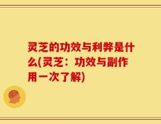 灵芝的功效与利弊是什么(灵芝：功效与副作用一次了解)