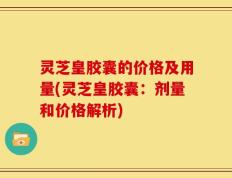 灵芝皇胶囊的价格及用量(灵芝皇胶囊：剂量和价格解析)