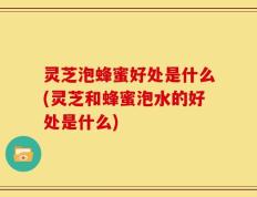 灵芝泡蜂蜜好处是什么(灵芝和蜂蜜泡水的好处是什么)