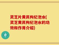 灵芝片黄芪枸杞泡水(灵芝黄芪枸杞泡水的功效和作用介绍)