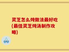 灵芝怎么炖做法最好吃(最佳灵芝炖汤制作攻略)