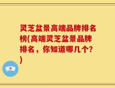 灵芝盆景高端品牌排名榜(高端灵芝盆景品牌排名，你知道哪几个？)