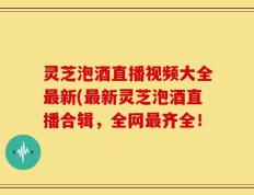 灵芝泡酒直播视频大全最新(最新灵芝泡酒直播合辑，全网最齐全！