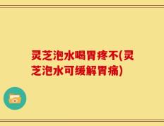灵芝泡水喝胃疼不(灵芝泡水可缓解胃痛)