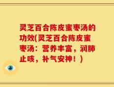 灵芝百合陈皮蜜枣汤的功效(灵芝百合陈皮蜜枣汤：营养丰富，润肺止咳，补气安神！)
