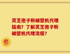 灵芝孢子粉破壁机代理指南？了解灵芝孢子粉破壁机代理流程？