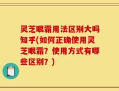 灵芝眼霜用法区别大吗知乎(如何正确使用灵芝眼霜？使用方式有哪些区别？)