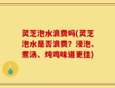 灵芝泡水浪费吗(灵芝泡水是否浪费？浸泡、煮汤、炖鸡味道更佳)
