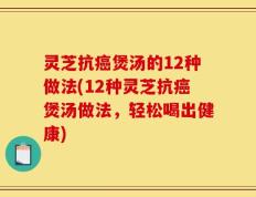 灵芝抗癌煲汤的12种做法(12种灵芝抗癌煲汤做法，轻松喝出健康)