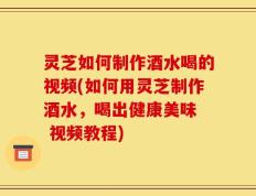 灵芝如何制作酒水喝的视频(如何用灵芝制作酒水，喝出健康美味  视频教程)