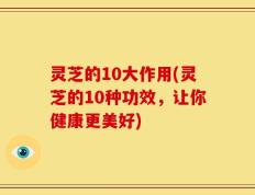 灵芝的10大作用(灵芝的10种功效，让你健康更美好)