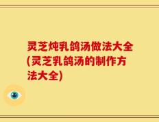 灵芝炖乳鸽汤做法大全(灵芝乳鸽汤的制作方法大全)