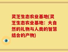 灵芝生态农业基地(灵芝生态农业基地：大自然的礼物与人类的智慧结合的产物)